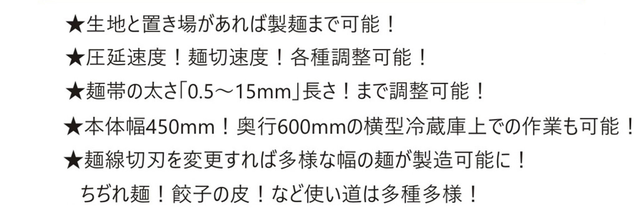 生地と置き場があれば製麺まで可能調整可能麺帯の太さ0.5~15mm長さ調整可能幅450mm奥行600mmの横型冷蔵庫上での作業も可能麺線切刃を変更すれば多様な幅の麺が製造可能にちぢれ麺餃子の皮